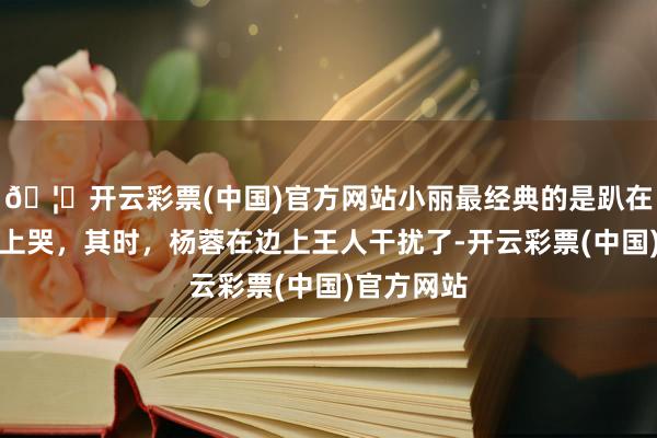 🦄开云彩票(中国)官方网站小丽最经典的是趴在于正肩膀上哭，其时，杨蓉在边上王人干扰了-开云彩票(中国)官方网站