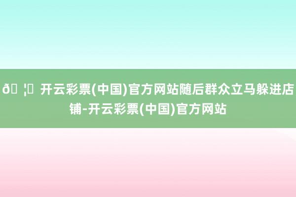 🦄开云彩票(中国)官方网站随后群众立马躲进店铺-开云彩票(中国)官方网站