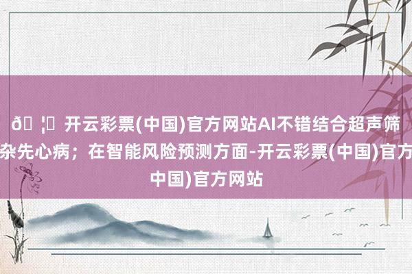 🦄开云彩票(中国)官方网站AI不错结合超声筛查复杂先心病；在智能风险预测方面-开云彩票(中国)官方网站