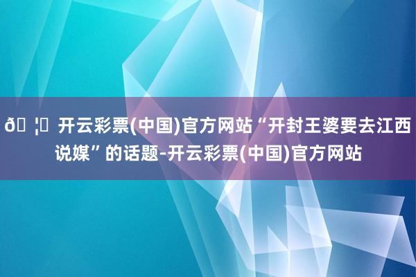 🦄开云彩票(中国)官方网站“开封王婆要去江西说媒”的话题-开云彩票(中国)官方网站