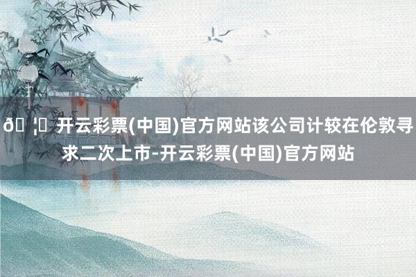 🦄开云彩票(中国)官方网站该公司计较在伦敦寻求二次上市-开云彩票(中国)官方网站