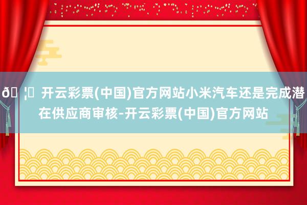 🦄开云彩票(中国)官方网站小米汽车还是完成潜在供应商审核-开云彩票(中国)官方网站