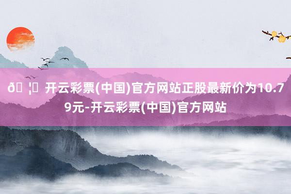 🦄开云彩票(中国)官方网站正股最新价为10.79元-开云彩票(中国)官方网站