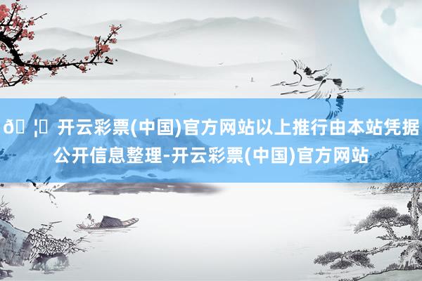 🦄开云彩票(中国)官方网站以上推行由本站凭据公开信息整理-开云彩票(中国)官方网站