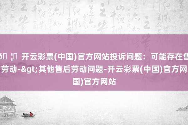 🦄开云彩票(中国)官方网站投诉问题：可能存在售后劳动->其他售后劳动问题-开云彩票(中国)官方网站