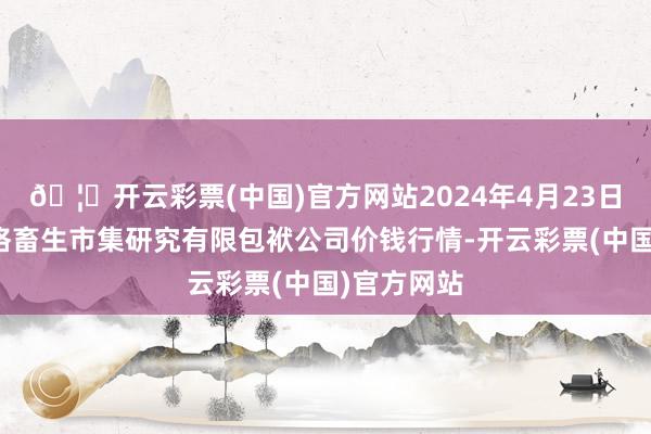 🦄开云彩票(中国)官方网站2024年4月23日会东县堵格畜生市集研究有限包袱公司价钱行情-开云彩票(中国)官方网站