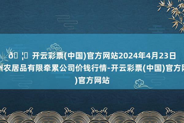 🦄开云彩票(中国)官方网站2024年4月23日亳州农居品有限牵累公司价钱行情-开云彩票(中国)官方网站