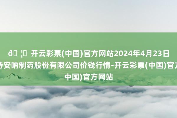 🦄开云彩票(中国)官方网站2024年4月23日云南特安呐制药股份有限公司价钱行情-开云彩票(中国)官方网站