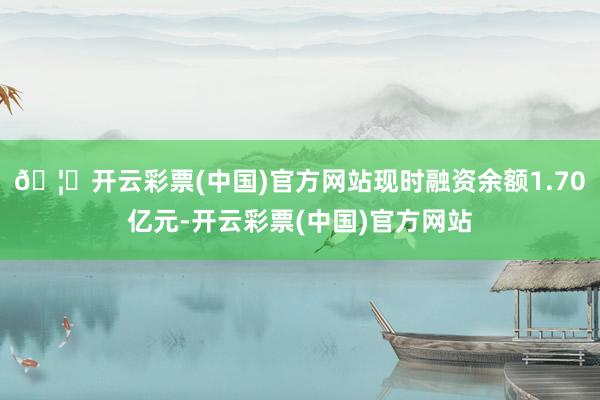 🦄开云彩票(中国)官方网站现时融资余额1.70亿元-开云彩票(中国)官方网站