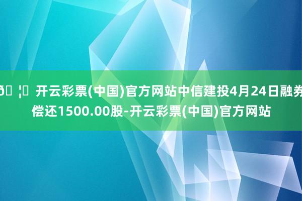 🦄开云彩票(中国)官方网站中信建投4月24日融券偿还1500.00股-开云彩票(中国)官方网站