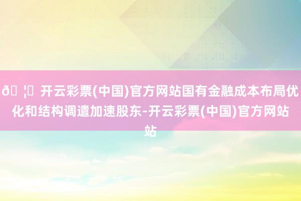 🦄开云彩票(中国)官方网站国有金融成本布局优化和结构调遣加速股东-开云彩票(中国)官方网站