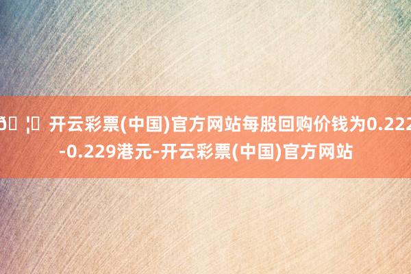 🦄开云彩票(中国)官方网站每股回购价钱为0.222-0.229港元-开云彩票(中国)官方网站