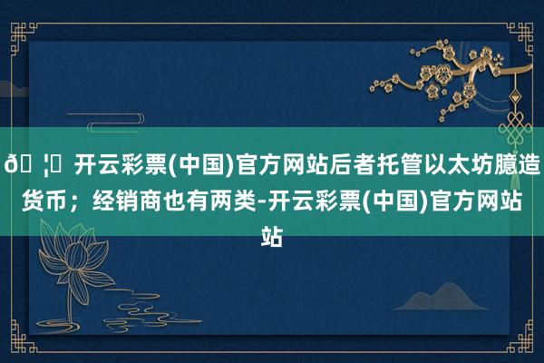 🦄开云彩票(中国)官方网站后者托管以太坊臆造货币；经销商也有两类-开云彩票(中国)官方网站