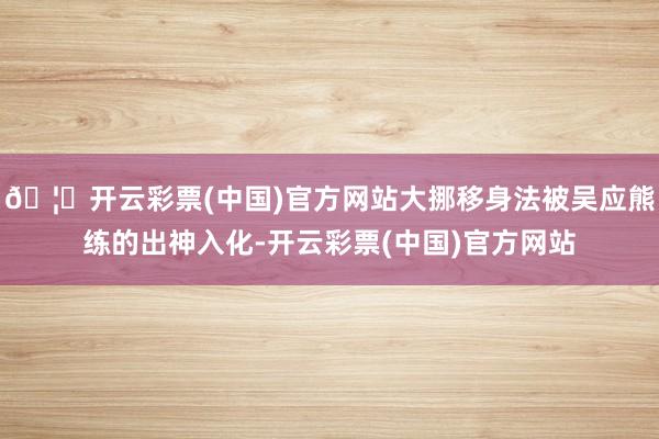 🦄开云彩票(中国)官方网站大挪移身法被吴应熊练的出神入化-开云彩票(中国)官方网站