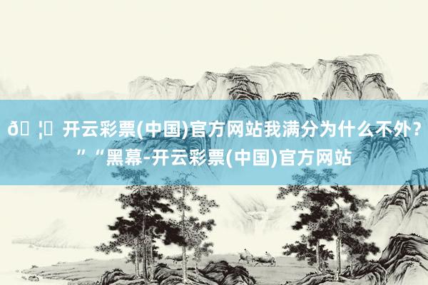 🦄开云彩票(中国)官方网站我满分为什么不外？”“黑幕-开云彩票(中国)官方网站