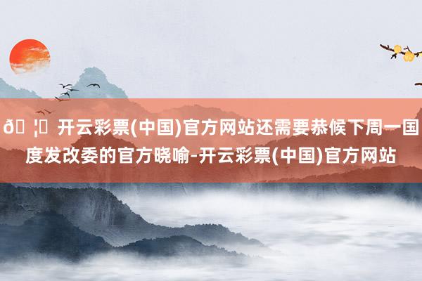 🦄开云彩票(中国)官方网站还需要恭候下周一国度发改委的官方晓喻-开云彩票(中国)官方网站