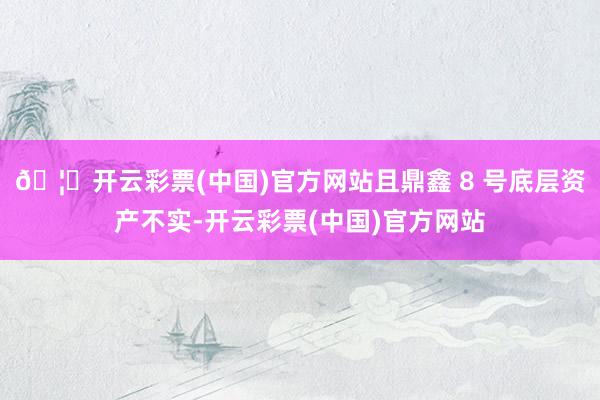 🦄开云彩票(中国)官方网站且鼎鑫 8 号底层资产不实-开云彩票(中国)官方网站