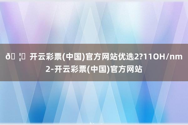 🦄开云彩票(中国)官方网站优选2?11OH/nm2-开云彩票(中国)官方网站