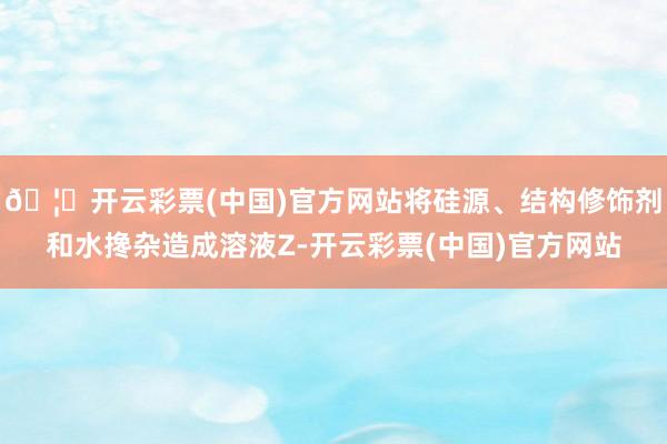 🦄开云彩票(中国)官方网站将硅源、结构修饰剂和水搀杂造成溶液Z-开云彩票(中国)官方网站