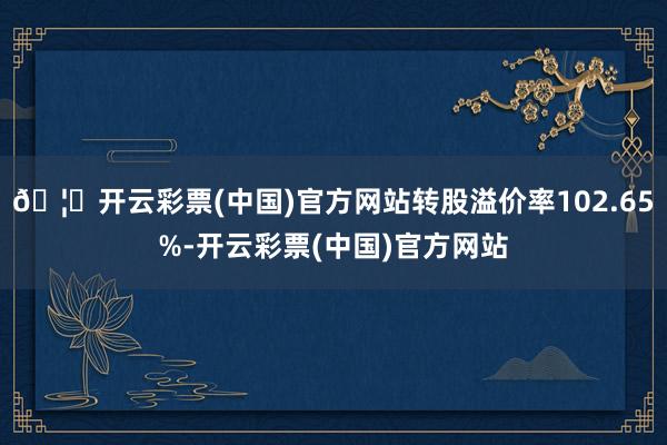 🦄开云彩票(中国)官方网站转股溢价率102.65%-开云彩票(中国)官方网站