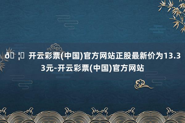 🦄开云彩票(中国)官方网站正股最新价为13.33元-开云彩票(中国)官方网站