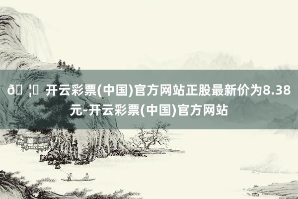 🦄开云彩票(中国)官方网站正股最新价为8.38元-开云彩票(中国)官方网站