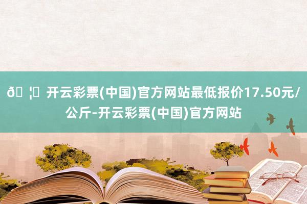 🦄开云彩票(中国)官方网站最低报价17.50元/公斤-开云彩票(中国)官方网站