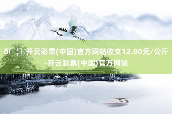 🦄开云彩票(中国)官方网站收支12.00元/公斤-开云彩票(中国)官方网站