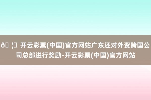 🦄开云彩票(中国)官方网站广东还对外资跨国公司总部进行奖励-开云彩票(中国)官方网站