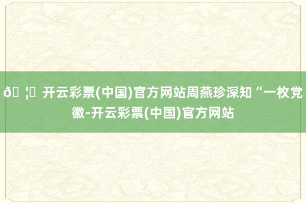 🦄开云彩票(中国)官方网站周燕珍深知“一枚党徽-开云彩票(中国)官方网站