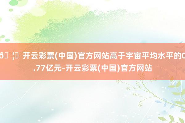 🦄开云彩票(中国)官方网站高于宇宙平均水平的0.77亿元-开云彩票(中国)官方网站