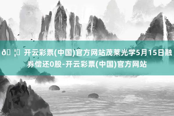 🦄开云彩票(中国)官方网站茂莱光学5月15日融券偿还0股-开云彩票(中国)官方网站