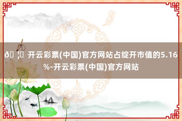 🦄开云彩票(中国)官方网站占绽开市值的5.16%-开云彩票(中国)官方网站