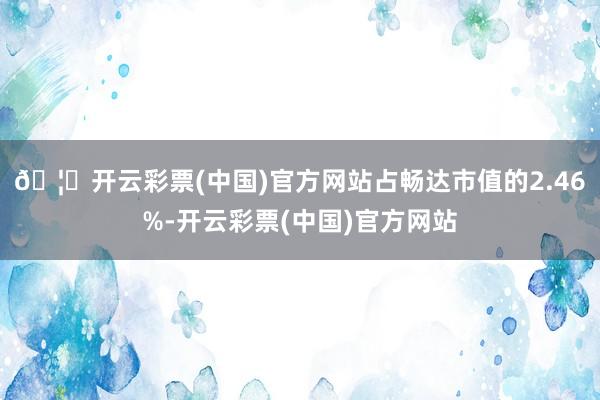 🦄开云彩票(中国)官方网站占畅达市值的2.46%-开云彩票(中国)官方网站