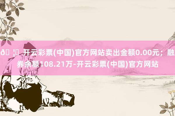 🦄开云彩票(中国)官方网站卖出金额0.00元；融券余额108.21万-开云彩票(中国)官方网站