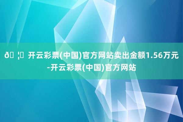 🦄开云彩票(中国)官方网站卖出金额1.56万元-开云彩票(中国)官方网站