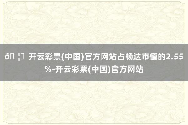 🦄开云彩票(中国)官方网站占畅达市值的2.55%-开云彩票(中国)官方网站