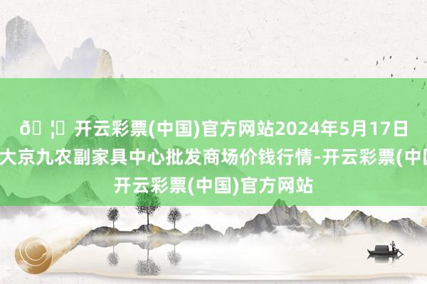 🦄开云彩票(中国)官方网站2024年5月17日广东东莞市大京九农副家具中心批发商场价钱行情-开云彩票(中国)官方网站