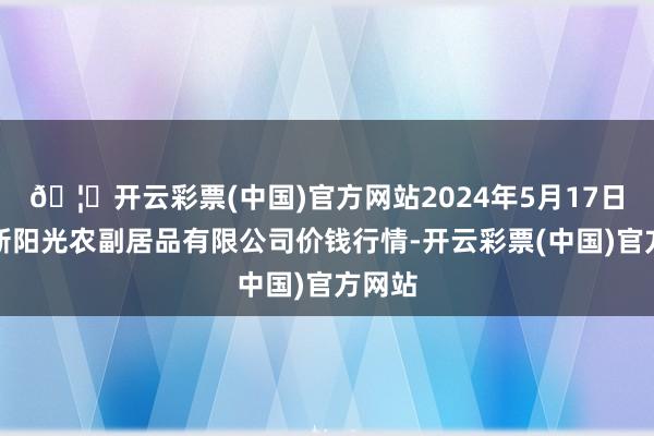 🦄开云彩票(中国)官方网站2024年5月17日平凉新阳光农副居品有限公司价钱行情-开云彩票(中国)官方网站