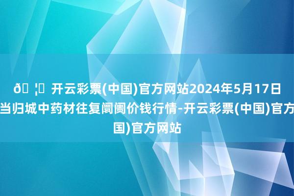 🦄开云彩票(中国)官方网站2024年5月17日岷县当归城中药材往复阛阓价钱行情-开云彩票(中国)官方网站