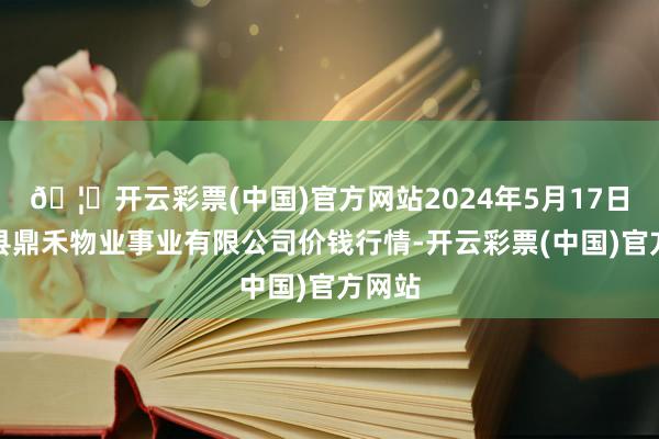 🦄开云彩票(中国)官方网站2024年5月17日师宗县鼎禾物业事业有限公司价钱行情-开云彩票(中国)官方网站