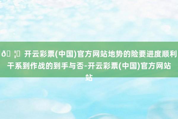 🦄开云彩票(中国)官方网站地势的险要进度顺利干系到作战的到手与否-开云彩票(中国)官方网站