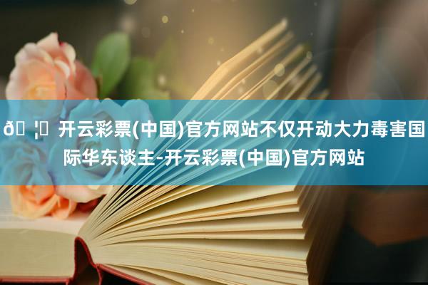 🦄开云彩票(中国)官方网站不仅开动大力毒害国际华东谈主-开云彩票(中国)官方网站