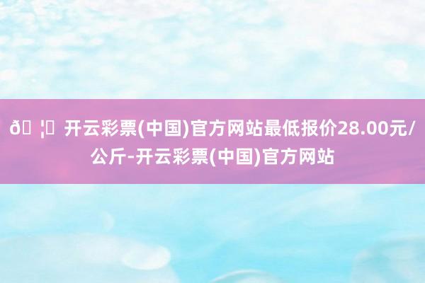 🦄开云彩票(中国)官方网站最低报价28.00元/公斤-开云彩票(中国)官方网站