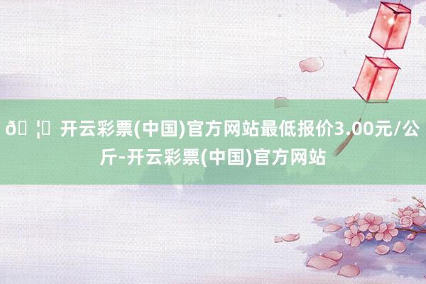 🦄开云彩票(中国)官方网站最低报价3.00元/公斤-开云彩票(中国)官方网站