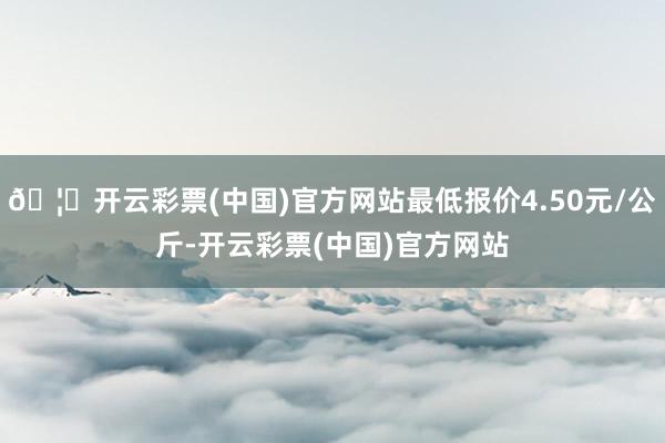 🦄开云彩票(中国)官方网站最低报价4.50元/公斤-开云彩票(中国)官方网站