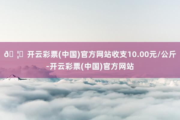 🦄开云彩票(中国)官方网站收支10.00元/公斤-开云彩票(中国)官方网站