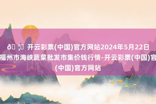 🦄开云彩票(中国)官方网站2024年5月22日福建省福州市海峡蔬菜批发市集价钱行情-开云彩票(中国)官方网站