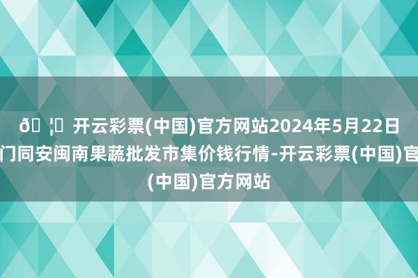 🦄开云彩票(中国)官方网站2024年5月22日福建厦门同安闽南果蔬批发市集价钱行情-开云彩票(中国)官方网站