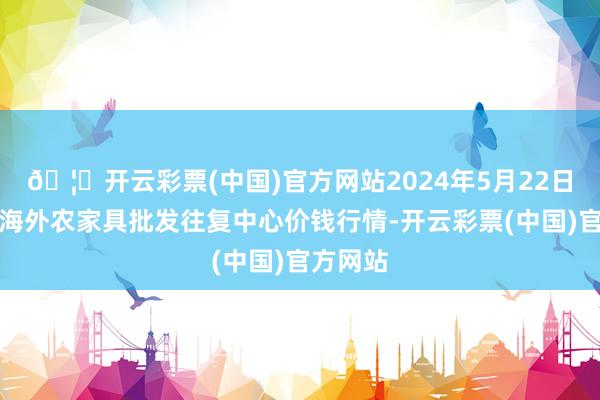 🦄开云彩票(中国)官方网站2024年5月22日石家庄海外农家具批发往复中心价钱行情-开云彩票(中国)官方网站